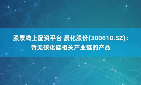 股票线上配资平台 晨化股份(300610.SZ)：暂无碳化硅相关产业链的产品