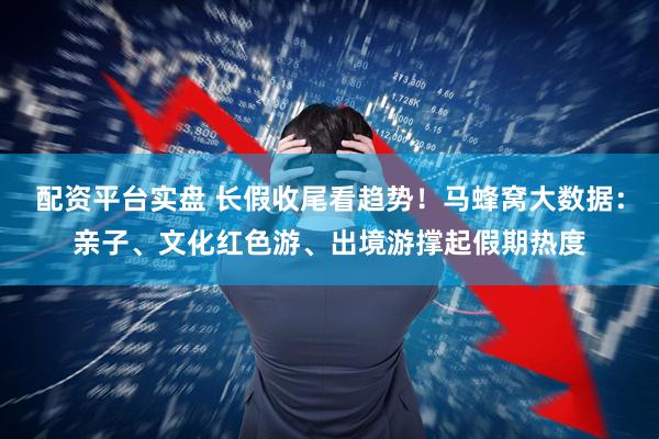 配资平台实盘 长假收尾看趋势！马蜂窝大数据：亲子、文化红色游、出境游撑起假期热度