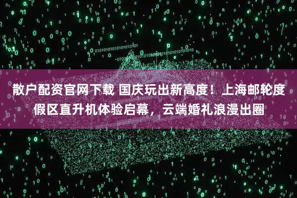 散户配资官网下载 国庆玩出新高度！上海邮轮度假区直升机体验启幕，云端婚礼浪漫出圈