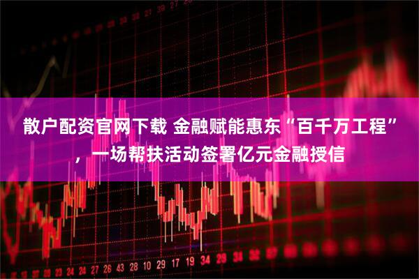 散户配资官网下载 金融赋能惠东“百千万工程”，一场帮扶活动签署亿元金融授信