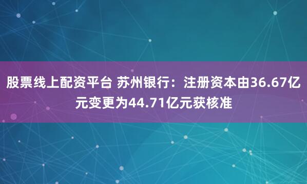 股票线上配资平台 苏州银行：注册资本由36.67亿元变更为44.71亿元获核准