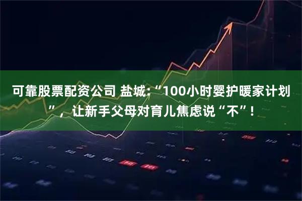 可靠股票配资公司 盐城:“100小时婴护暖家计划”，让新手父母对育儿焦虑说“不”!