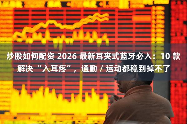 炒股如何配资 2026 最新耳夹式蓝牙必入：10 款解决 “入耳疼”，通勤 / 运动都稳到掉不了