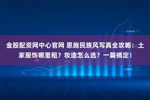 金股配资网中心官网 恩施民族风写真全攻略：土家服饰哪里租？妆造怎么选？一篇搞定！