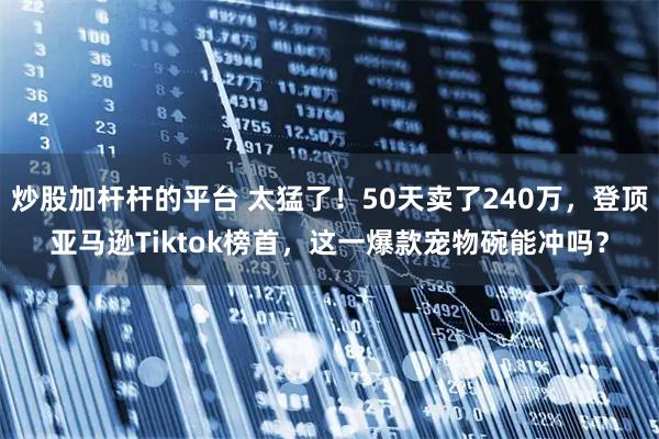 炒股加杆杆的平台 太猛了！50天卖了240万，登顶亚马逊Tiktok榜首，这一爆款宠物碗能冲吗？