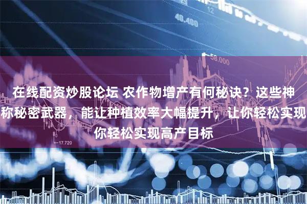 在线配资炒股论坛 农作物增产有何秘诀？这些神奇肥料堪称秘密武器，能让种植效率大幅提升，让你轻松实现高产目标