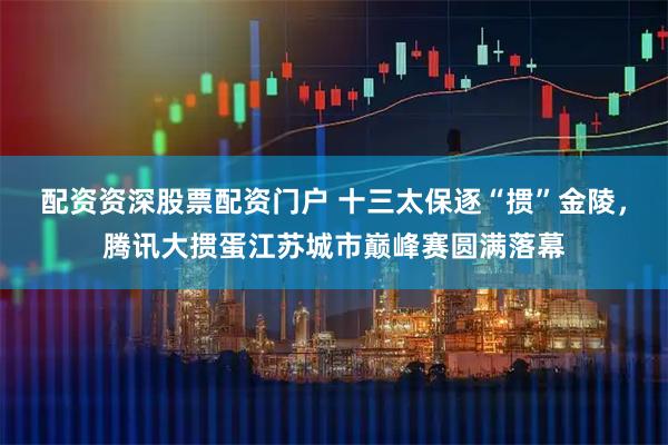 配资资深股票配资门户 十三太保逐“掼”金陵，腾讯大掼蛋江苏城市巅峰赛圆满落幕