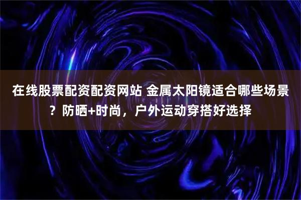 在线股票配资配资网站 金属太阳镜适合哪些场景？防晒+时尚，户外运动穿搭好选择