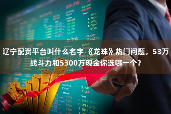 辽宁配资平台叫什么名字 《龙珠》热门问题,53万战斗力和5300万现金你选哪一个?