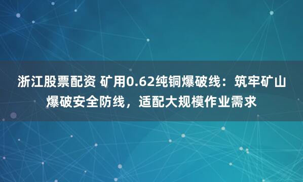 浙江股票配资 矿用0.62纯铜爆破线：筑牢矿山爆破安全防线，适配大规模作业需求