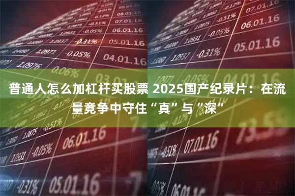 普通人怎么加杠杆买股票 2025国产纪录片：在流量竞争中守住“真”与“深”