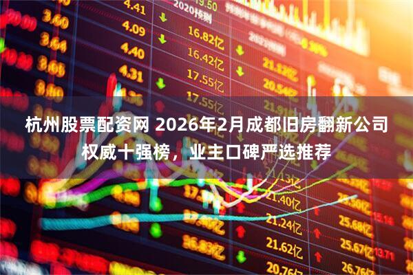 杭州股票配资网 2026年2月成都旧房翻新公司权威十强榜，业主口碑严选推荐