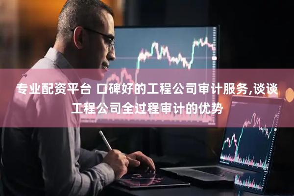专业配资平台 口碑好的工程公司审计服务,谈谈工程公司全过程审计的优势