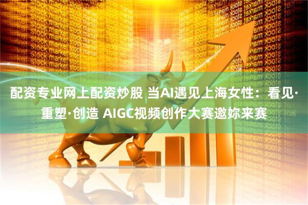 配资专业网上配资炒股 当AI遇见上海女性：看见·重塑·创造 AIGC视频创作大赛邀妳来赛