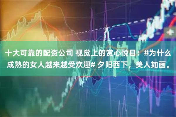 十大可靠的配资公司 视觉上的赏心悦目：#为什么成熟的女人越来越受欢迎# 夕阳西下，美人如画。