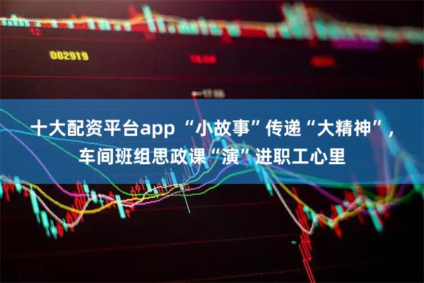 十大配资平台app “小故事”传递“大精神”，车间班组思政课“演”进职工心里