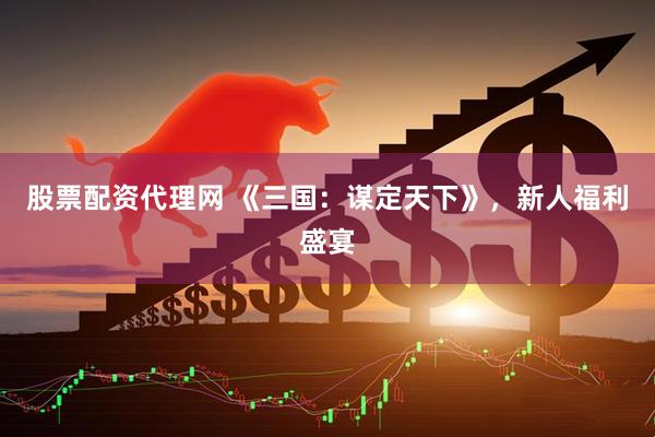 股票配资代理网 《三国：谋定天下》，新人福利盛宴