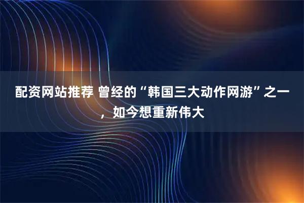 配资网站推荐 曾经的“韩国三大动作网游”之一，如今想重新伟大