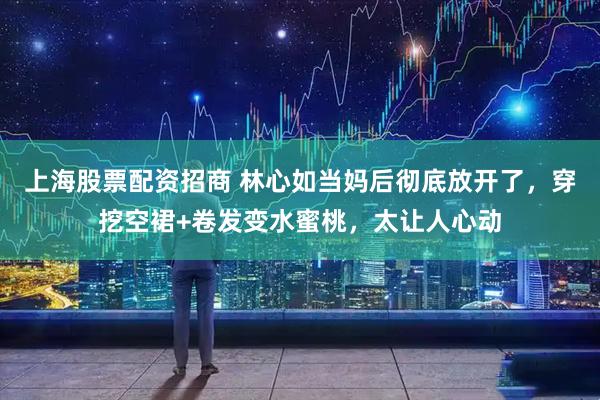 上海股票配资招商 林心如当妈后彻底放开了，穿挖空裙+卷发变水蜜桃，太让人心动
