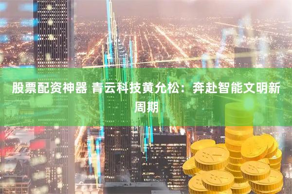 股票配资神器 青云科技黄允松：奔赴智能文明新周期