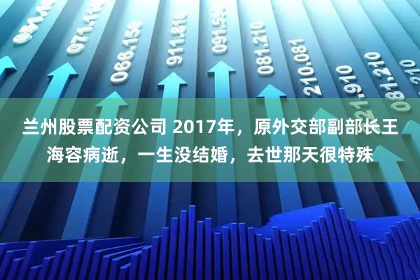兰州股票配资公司 2017年，原外交部副部长王海容病逝，一生没结婚，去世那天很特殊