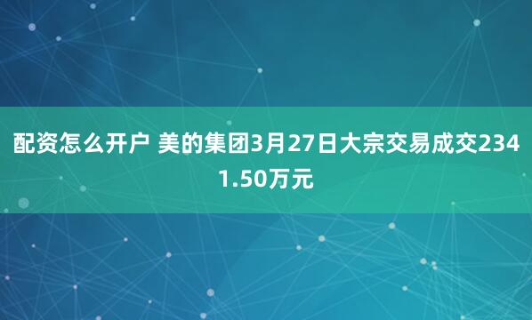 配资怎么开户 美的集团3月27日大宗交易成交2341.50万元