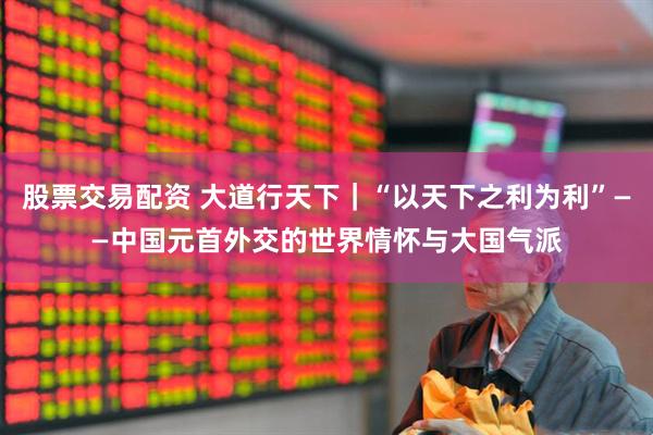 股票交易配资 大道行天下|“以天下之利为利”——中国元首外交的世界情怀与大国气派